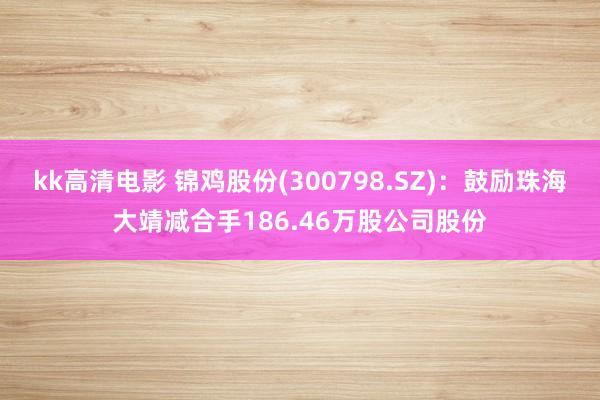 kk高清电影 锦鸡股份(300798.SZ)：鼓励珠海大靖减合手186.46万股公司股份