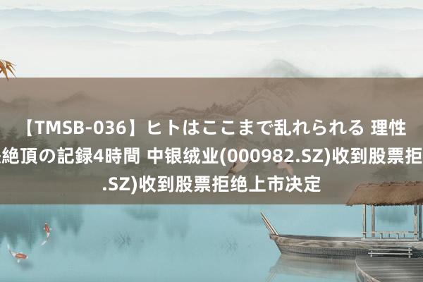 【TMSB-036】ヒトはここまで乱れられる 理性崩壊と豪快絶頂の記録4時間 中银绒业(000982.SZ)收到股票拒绝上市决定