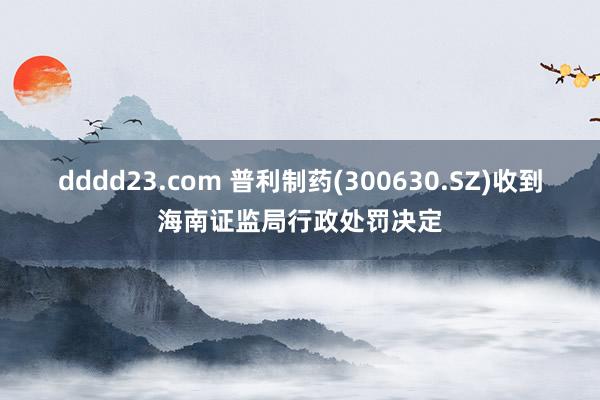 dddd23.com 普利制药(300630.SZ)收到海南证监局行政处罚决定