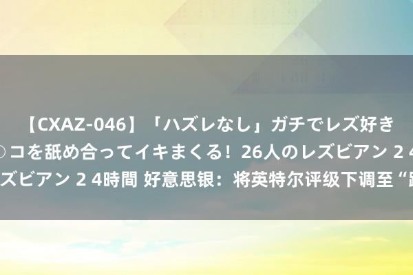 【CXAZ-046】「ハズレなし」ガチでレズ好きなお姉さんたちがオマ○コを舐め合ってイキまくる！26人のレズビアン 2 4時間 好意思银：将英特尔评级下调至“跑输大盘”