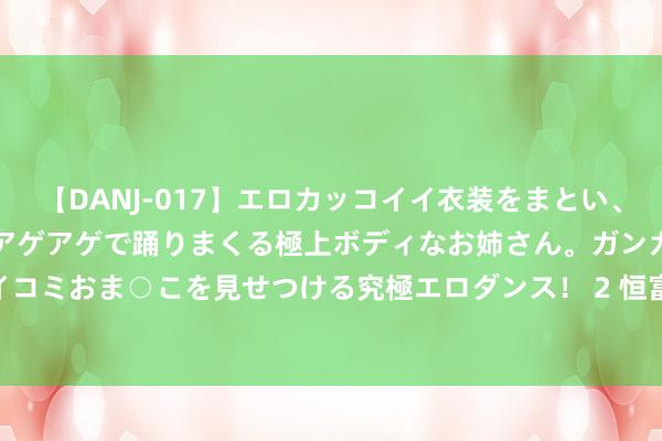 【DANJ-017】エロカッコイイ衣装をまとい、エグイポーズでテンションアゲアゲで踊りまくる極上ボディなお姉さん。ガンガンに腰を振り、クイコミおま○こを見せつける究極エロダンス！ 2 恒富控股(00643.HK)盈警：预期中期亏本约1200万港元