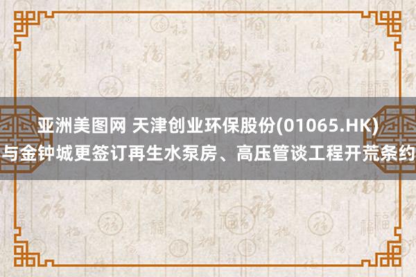 亚洲美图网 天津创业环保股份(01065.HK)与金钟城更签订再生水泵房、高压管谈工程开荒条约