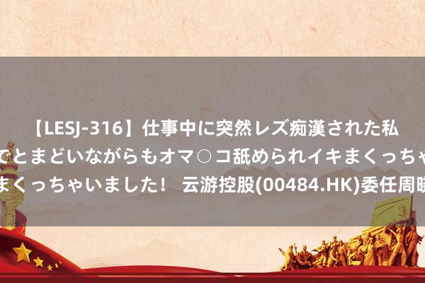 【LESJ-316】仕事中に突然レズ痴漢された私（ノンケ）初めての経験でとまどいながらもオマ○コ舐められイキまくっちゃいました！ 云游控股(00484.HK)委任周晓宇为引申董事