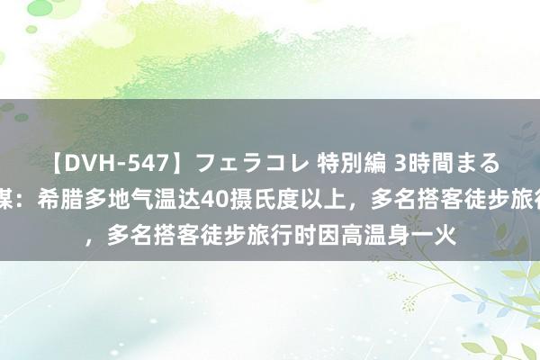 【DVH-547】フェラコレ 特別編 3時間まるごとWフェラ 英媒：希腊多地气温达40摄氏度以上，多名搭客徒步旅行时因高温身一火