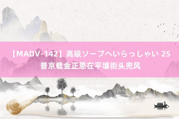 【MADV-142】高級ソープへいらっしゃい 25 普京载金正恩在平壤街头兜风