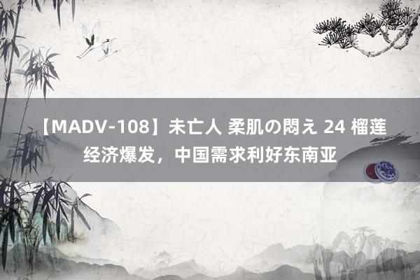 【MADV-108】未亡人 柔肌の悶え 24 榴莲经济爆发，中国需求利好东南亚