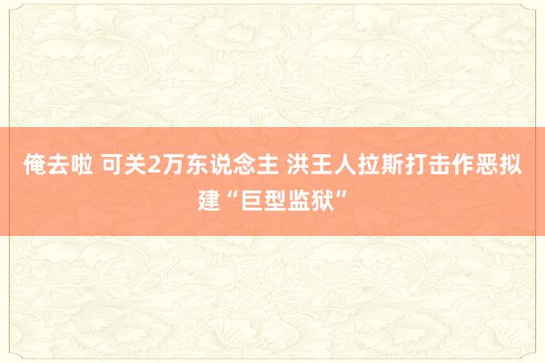 俺去啦 可关2万东说念主 洪王人拉斯打击作恶拟建“巨型监狱”