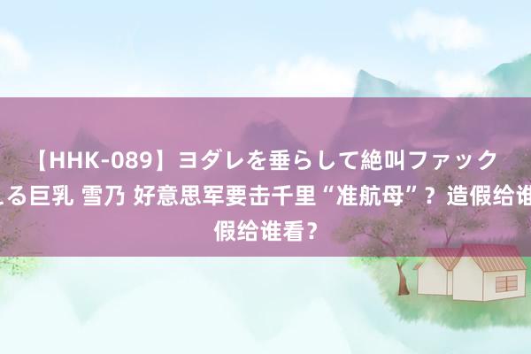 【HHK-089】ヨダレを垂らして絶叫ファック 震える巨乳 雪乃 好意思军要击千里“准航母”？造假给谁看？