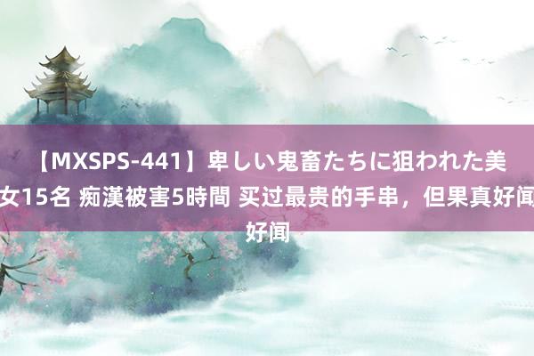 【MXSPS-441】卑しい鬼畜たちに狙われた美女15名 痴漢被害5時間 买过最贵的手串，但果真好闻