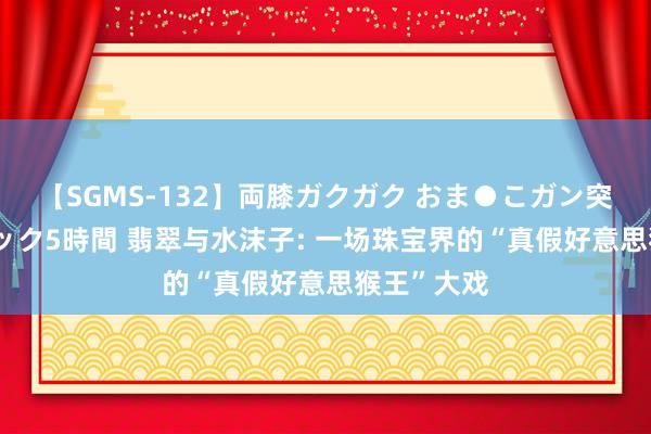 【SGMS-132】両膝ガクガク おま●こガン突き 立ちバック5時間 翡翠与水沫子: 一场珠宝界的“真假好意思猴王”大戏