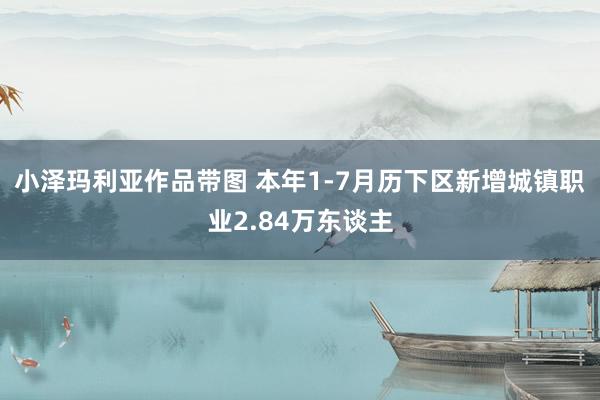 小泽玛利亚作品带图 本年1-7月历下区新增城镇职业2.84万东谈主