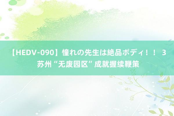 【HEDV-090】憧れの先生は絶品ボディ！！ 3 苏州“无废园区”成就握续鞭策