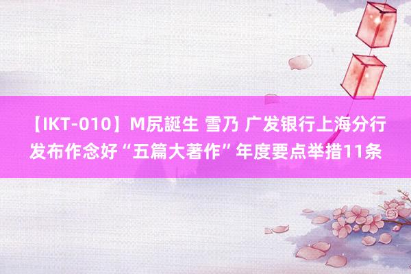 【IKT-010】M尻誕生 雪乃 广发银行上海分行发布作念好“五篇大著作”年度要点举措11条