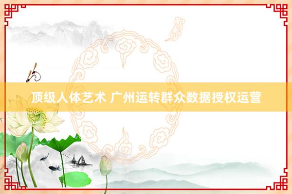 顶级人体艺术 广州运转群众数据授权运营