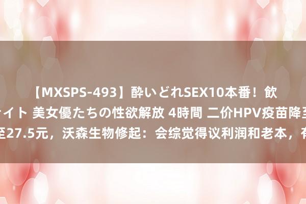 【MXSPS-493】酔いどれSEX10本番！飲んで揉まれてオールナイト 美女優たちの性欲解放 4時間 二价HPV疫苗降至27.5元，沃森生物修起：会综觉得议利润和老本，有针对性的存眷惠民市集