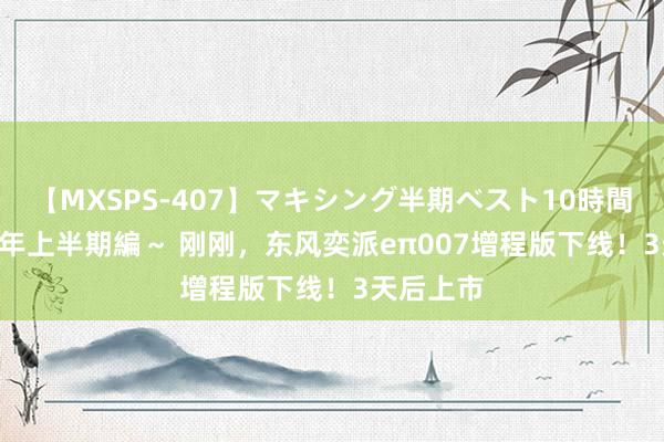 【MXSPS-407】マキシング半期ベスト10時間 ～2015年上半期編～ 刚刚，东风奕派eπ007增程版下线！3天后上市