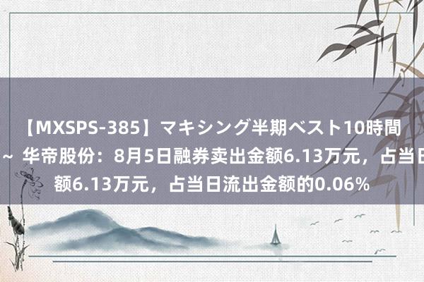 【MXSPS-385】マキシング半期ベスト10時間 ～2014年下半期編～ 华帝股份：8月5日融券卖出金额6.13万元，占当日流出金额的0.06%