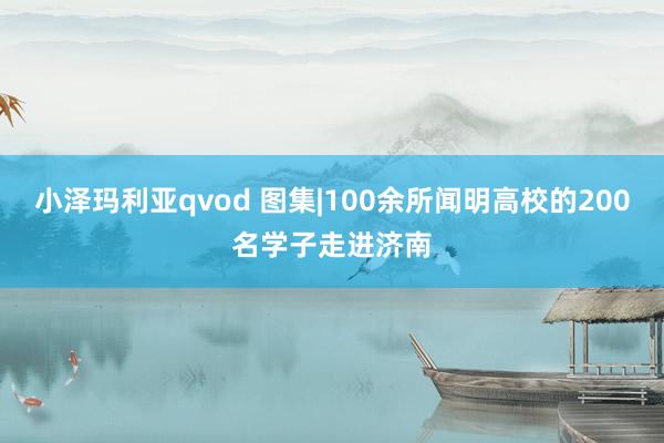 小泽玛利亚qvod 图集|100余所闻明高校的200名学子走进济南