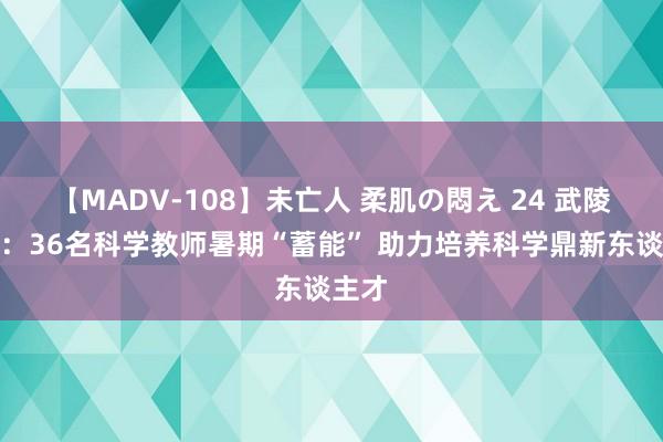 【MADV-108】未亡人 柔肌の悶え 24 武陵源区：36名科学教师暑期“蓄能” 助力培养科学鼎新东谈主才