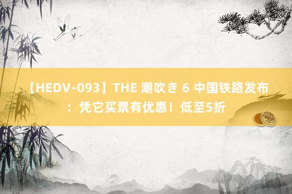 【HEDV-093】THE 潮吹き 6 中国铁路发布：凭它买票有优惠！低至5折