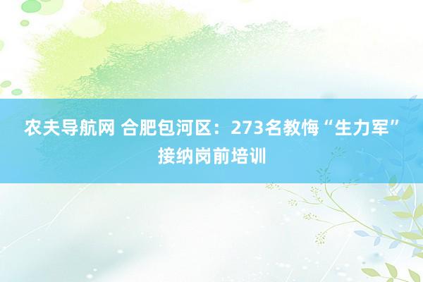 农夫导航网 合肥包河区：273名教悔“生力军”接纳岗前培训