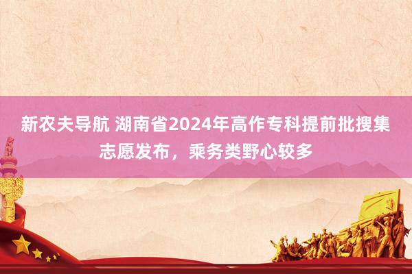 新农夫导航 湖南省2024年高作专科提前批搜集志愿发布，乘务类野心较多