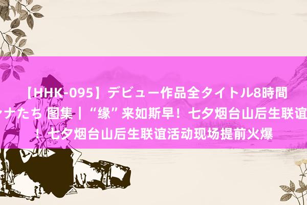 【HHK-095】デビュー作品全タイトル8時間 百花で脱いだオンナたち 图集｜“缘”来如斯早！七夕烟台山后生联谊活动现场提前火爆