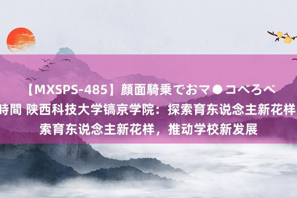 【MXSPS-485】顔面騎乗でおマ●コべろべろ！絶頂クンニ4時間 陕西科技大学镐京学院：探索育东说念主新花样，推动学校新发展