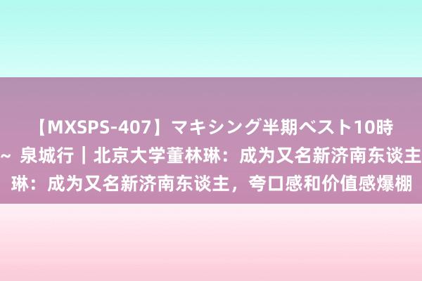 【MXSPS-407】マキシング半期ベスト10時間 ～2015年上半期編～ 泉城行｜北京大学董林琳：成为又名新济南东谈主，夸口感和价值感爆棚