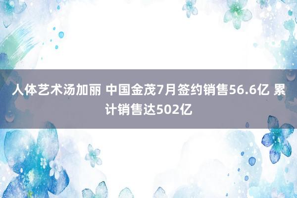 人体艺术汤加丽 中国金茂7月签约销售56.6亿 累计销售达502亿