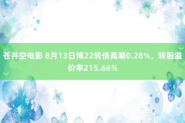 苍井空电影 8月13日博22转债高潮0.28%，转股溢价率215.66%