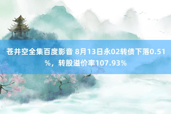 苍井空全集百度影音 8月13日永02转债下落0.51%，转股溢价率107.93%