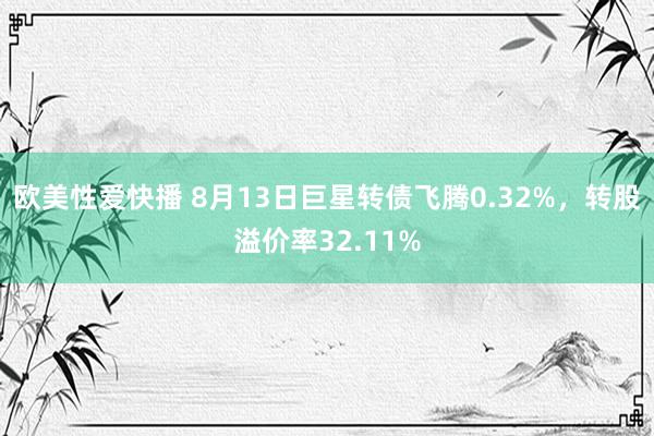 欧美性爱快播 8月13日巨星转债飞腾0.32%，转股溢价率32.11%