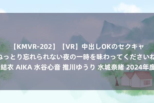 【KMVR-202】【VR】中出しOKのセクキャバにようこそ◆～濃密ねっとり忘れられない夜の一時を味わってくださいね◆～ 波多野結衣 AIKA 水谷心音 推川ゆうり 水城奈緒 2024年度山东省当代就业业汇注区名单公布