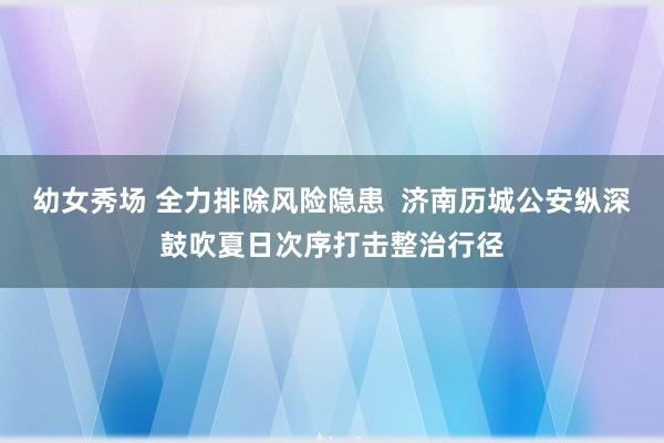 幼女秀场 全力排除风险隐患  济南历城公安纵深鼓吹夏日次序打击整治行径