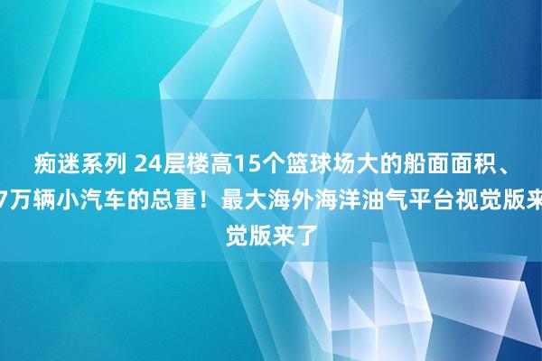 痴迷系列 24层楼高15个篮球场大的船面面积、1.7万辆小汽车的总重！最大海外海洋油气平台视觉版来了