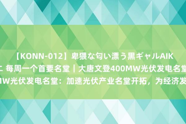 【KONN-012】卑猥な匂い漂う黒ギャルAIKAの中出しグイ込みビキニ 每周一个首要名堂｜大唐文登400MW光伏发电名堂：加速光伏产业名堂开拓，为经济发展增“绿”