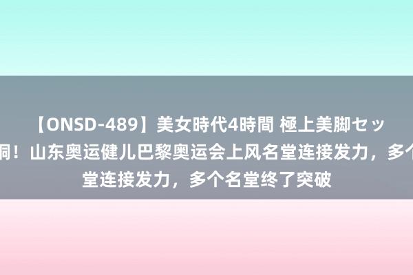 【ONSD-489】美女時代4時間 極上美脚セックス 5金4银6铜！山东奥运健儿巴黎奥运会上风名堂连接发力，多个名堂终了突破