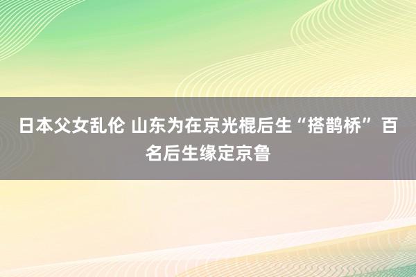 日本父女乱伦 山东为在京光棍后生“搭鹊桥” 百名后生缘定京鲁