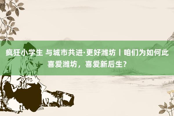 疯狂小学生 与城市共进·更好潍坊丨咱们为如何此喜爱潍坊，喜爱新后生？