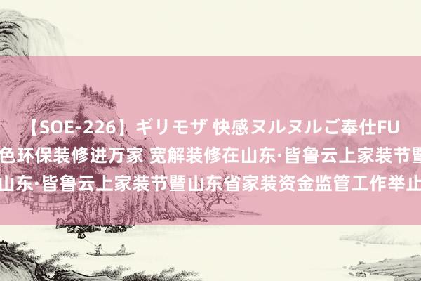 【SOE-226】ギリモザ 快感ヌルヌルご奉仕FUCK Ami 2024山东省绿色环保装修进万家 宽解装修在山东·皆鲁云上家装节暨山东省家装资金监管工作举止弘大起始