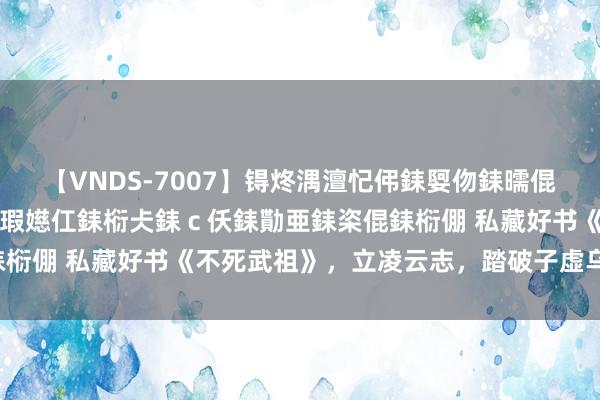 【VNDS-7007】锝炵湡澶忋伄銇娿伆銇曘倱锝?鐔熷コ銇犮仯銇﹁倢瑕嬨仜銇椼仧銇ｃ仸銇勩亜銇栥倱銇椼倗 私藏好书《不死武祖》，立凌云志，踏破子虚乌有江山！