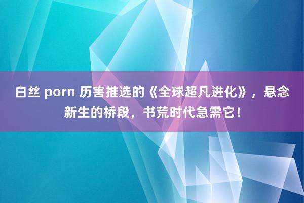 白丝 porn 历害推选的《全球超凡进化》，悬念新生的桥段，书荒时代急需它！