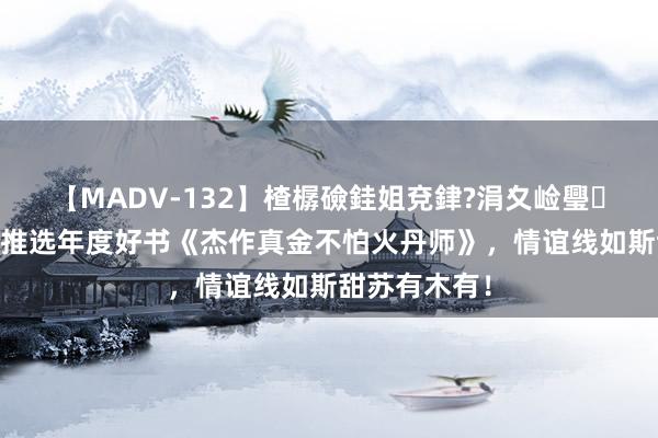 【MADV-132】楂樼礆銈姐兗銉?涓夊崄璺法 小编倾情推选年度好书《杰作真金不怕火丹师》，情谊线如斯甜苏有木有！