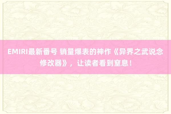 EMIRI最新番号 销量爆表的神作《异界之武说念修改器》，让读者看到窒息！