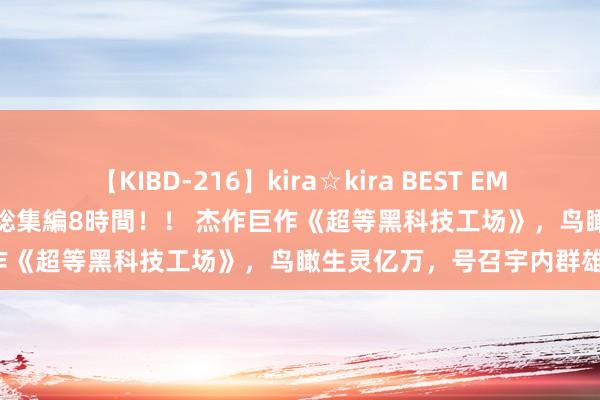 【KIBD-216】kira☆kira BEST EMIRI-中出し性交20発超え-総集編8時間！！ 杰作巨作《超等黑科技工场》，鸟瞰生灵亿万，号召宇内群雄！