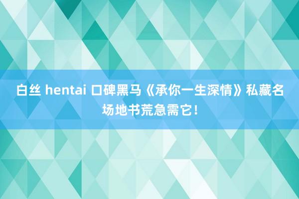 白丝 hentai 口碑黑马《承你一生深情》私藏名场地书荒急需它！