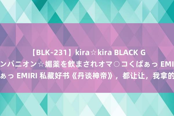 【BLK-231】kira☆kira BLACK GAL 黒ギャル中出し温泉コンパニオン☆媚薬を飲まされオマ○コくぱぁっ EMIRI 私藏好书《丹谈神帝》，都让让，我拿的才是主角脚本