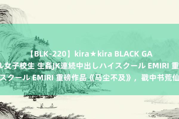 【BLK-220】kira★kira BLACK GAL 留年5年目のお姉黒ギャル女子校生 生姦JK連続中出しハイスクール EMIRI 重磅作品《马尘不及》，戳中书荒仙女的心