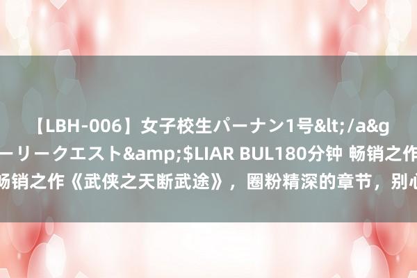 【LBH-006】女子校生パーナン1号</a>2008-05-14グローリークエスト&$LIAR BUL180分钟 畅销之作《武侠之天断武途》，圈粉精深的章节，别心动了，寰球都在追！